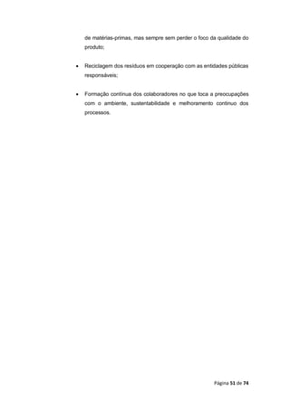 Página 51 de 74
de matérias-primas, mas sempre sem perder o foco da qualidade do
produto;
 Reciclagem dos resíduos em cooperação com as entidades públicas
responsáveis;
 Formação contínua dos colaboradores no que toca a preocupações
com o ambiente, sustentabilidade e melhoramento continuo dos
processos.
 
