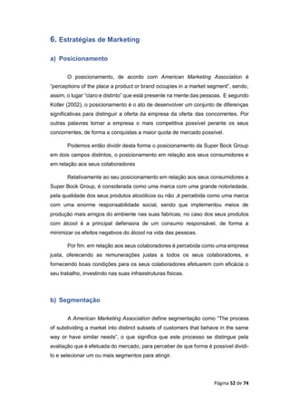 Página 52 de 74
6. Estratégias de Marketing
a) Posicionamento
O posicionamento, de acordo com American Marketing Association é
“perceptions of the place a product or brand occupies in a market segment”, sendo,
assim, o lugar “claro e distinto” que está presente na mente das pessoas. E segundo
Kotler (2002), o posicionamento é o ato de desenvolver um conjunto de diferenças
significativas para distinguir a oferta da empresa da oferta das concorrentes. Por
outras palavras tornar a empresa o mais competitiva possível perante os seus
concorrentes, de forma a conquistas a maior quota de mercado possível.
Podemos então dividir desta forma o posicionamento da Super Bock Group
em dois campos distintos, o posicionamento em relação aos seus consumidores e
em relação aos seus colaboradores
Relativamente ao seu posicionamento em relação aos seus consumidores a
Super Bock Group, é considerada como uma marca com uma grande notoriedade,
pela qualidade dos seus produtos alcoólicos ou não ,é percebida como uma marca
com uma enorme responsabilidade social, sendo que implementou meios de
produção mais amigos do ambiente nas suas fabricas, no caso dos seus produtos
com álcool é a principal defensora de um consumo responsável, de forma a
minimizar os efeitos negativos do álcool na vida das pessoas.
Por fim. em relação aos seus colaboradores é percebida como uma empresa
justa, oferecendo as remunerações justas a todos os seus colaboradores, e
fornecendo boas condições para os seus colaboradores efetuarem com eficácia o
seu trabalho, investindo nas suas infraestruturas físicas.
b) Segmentação
A American Marketing Association define segmentação como “The process
of subdividing a market into distinct subsets of customers that behave in the same
way or have similar needs”, o que significa que este processo se distingue pela
avaliação que é efetuada do mercado, para perceber de que forma é possível dividi-
lo e selecionar um ou mais segmentos para atingir.
 
