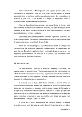 Página 53 de 74
Consequentemente, o Minipreço tem uma especial preocupação com a
necessidade de segmentar, uma vez que o seu grande objetivo se baseia,
essencialmente, na oferta de produtos que vão ao encontro das necessidades do
mercado e, para isso, a sua divisão e a criação de segmentos, facilita a
correspondência dessas mesmas necessidades.
Assim, a Super Bock Group analisa a sua concorrência, de forma a estar
especialmente atento às novas tendências e mesmo, às ações desta para, tentar
melhorar a sua oferta, a sua comunicação e estar constantemente a manter a
qualidade dos seus serviços e produtos.
Detém produtos que correspondem a diferentes segmentos, tal como já fora
anteriormente referido. Os produtos para maiores de 16 anos, que contêm álcool e
todos os outros para a generalidade da população,
Tendo isto em consideração, a Super Bock Group detém de uma proposta
de valor única, que é pensada, trabalhada e adequada para as necessidades dos
seus clientes. Contudo, é importante referir a conjugação de elementos como o seu
segmento, posicionamento, os produtos e os preços, que constituem valor,
reconhecimento e distinção no mercado.
c) Mercados alvo
Os mercados-alvo, segundo a American Marketing Association, são
caracterizados da seguinte forma: “The particular segment of a total population on
which the retailer focuses its merchandising expertise to satisfy that submarket in
order to accomplish its profit objectives”, ou seja, o segmento particular para o qual
se dirige, de modo a alcançar os seus objetivos.
O mercado alvo da Super Bock Group encontra-se dividido entre dois
conjuntos de consumidores, aqueles que consumem os produtos que não contém
álcool, por não possuírem os requisitos mínimos legais, no caso de Portugal a lei
que proíbe o consumo de bebidas alcoólicas por todas as pessoas que possuam
menos de 16 anos de idade e aqueles que possuindo esses requisitos, são elegíveis
como potenciais consumidores para os produtos com álcool do grupo, mais
especificamente a cerveja, a sidra e os vinhos.
A Super Bock Group relativamente ao mercado nacional, é possível
encontrar grande parte dos seus produtos disponíveis praticamente em todo o
 