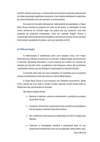 Página 54 de 74
território nacional sendo que, a maioria deles se encontram presentes praticamente
em todas as grandes superfícies comerciais, e com relativa facilidade em superfícies
de menos dimensão como por exemplo. os minimercados.
No campo do mercado internacional, relativamente às exportações, a Super
Bock Group encontra-se presente em mais de 30 países. A exportação na fase
inicial, centrou-se em primeiro lugar nos países que que possuíam uma forte
presença de emigrante portugueses, como por exemplo Angola, França e
Luxemburgo, tendo recentemente apostado no aumento do alcance do seu mercado
internacional, apostando em países, como por exemplo os EUA.
d) Diferenciação
A diferenciação é classificada como uma empresa única, com traços
distintivos que a definem e posicionem no mercado. A diferenciação, de acordo com
a American Marketing Association, é uma empresa que contém um conjunto de
atributos que não são “reais”, ou palpáveis, mas intangíveis. Assim, são os atributos
considerados ótimos que vão distinguir a organização no mercado inserida.
O mercado está cada vez mais competitivo. É necessário que os produtos
tenham características únicas que tornem a marca diferenciadora.
A Super Bock Group é uma empresa com bastante concorrência. Desta
forma, através de uma visão e missão vincada, elaboram pontos fortes onde se
diferenciam dos concorrentes do mercado.
São alguns desses pontos:
 Renovar e melhorar, contínua e eficazmente, o portfólio de produtos
Super Bock Group;
 Incorporar, eficazmente, desenvolvimentos científicos e tecnológicos
nos processos e produtos Super Bock Group;
 Ser a referência nacional para os stakeholders em IDI no negócio das
bebidas;
 Valorizam a Investigação científica e operacional tanto na sua
componente fundamental como na sua aplicação. Neste último caso,
 