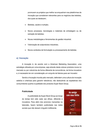 Página 55 de 74
promovem os projetos que melhor se enquadram nas plataformas de
Inovação que consideram relevantes para os negócios das bebidas,
dos quais se destacam;
 Bebidas, saúde e nutrição;
 Novos processos, tecnologias e materiais de embalagem ou de
extração de bebidas;
 Novas metodologias e ferramentas de gestão industrial;
 Valorização de subprodutos industriais;
 Novos contextos de formulação ou processamento de bebidas.
e) Inovação
A inovação é, de acordo com a American Marketing Association, uma
estratégia utilizada por uma empresa, seja através desta colocar produtos novos no
mercado ou por colocá-los de forma diferente da concorrência, de forma inovadora
e, é necessário ter em consideração um conjunto de fatores para ser inovador.
Sendo a Inovação movida pelo mercado, defendem uma cultura de inovação
seletiva e criteriosa para garantir relevância, não desiludindo as expetativas dos
consumidores quanto à qualidade dos produtos Super Bock Group.
Publicidade
A publicidade da Super Bock Group ao longo
do tempo tem sido cada vez eficaz, diferente e
inovadora. Para além dos anúncios marcantes na
televisão, fazem também publicidade nas redes
sociais que não deixam ninguém indiferente.
 