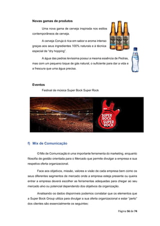 Página 56 de 74
Novas gamas de produtos
Uma nova gama de cerveja inspirada nos estilos
contemporâneos de cerveja.
A cerveja Coruja é rica em sabor e aroma intenso
graças aos seus ingredientes 100% naturais e à técnica
especial de “dry hopping”.
A água das pedras levíssima possui a mesma essência de Pedras,
mas com um pequeno toque de gás natural, o suficiente para dar a vida e
a frescura que uma água precisa.
Eventos
Festival de música Super Bock Super Rock
f) Mix de Comunicação
O Mix de Comunicação é uma importante ferramenta do marketing, enquanto
filosofia de gestão orientada para o Mercado que permite divulgar a empresa e sua
respetiva oferta organizacional.
Face aos objetivos, missão, valores e visão de cada empresa bem como os
seus diferentes segmentos de mercado onde a empresa esteja presente ou queira
entrar a empresa deverá escolher as ferramentas adequadas para chegar ao seu
mercado alvo ou potencial dependendo dos objetivos da organização.
Analisando os dados disponíveis podemos constatar que os elementos que
a Super Bock Group utiliza para divulgar a sua oferta organizacional e estar “perto”
dos clientes são essencialmente os seguintes:
 