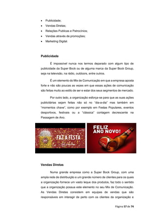 Página 57 de 74
 Publicidade;
 Vendas Diretas;
 Relações Publicas e Patrocínios;
 Vendas através de promoções;
 Marketing Digital.
Publicidade
É impossível nunca nos termos deparado com algum tipo de
publicidade da Super Bock ou de alguma marca da Super Bock Group,
seja na televisão, na rádio, outdoors, entre outros.
É um elemento do Mix de Comunicação em que a empresa aposta
forte e não são poucas as vezes em que essas ações de comunicação
são feitas muito ao estilo de ser e estar dos seus segmentos de mercado.
Por outro lado, a organização esforça-se para que as suas ações
publicitárias sejam feitas não só no “dia-a-dia” mas também em
“momentos chave”, como por exemplo em Festas Populares, eventos
desportivos, festivais ou a “clássica” contagem decrescente na
Passagem de Ano.
Vendas Diretas
Numa grande empresa como a Super Bock Group, com uma
ampla rede de distribuição e um grande número de clientes para os quais
a organização fornece um vasto leque dos produtos, faz todo o sentido
que a organização possua este elemento no seu Mix de Comunicação.
As Vendas Diretas consistem em equipas de vendas que são
responsáveis em interagir de perto com os clientes da organização e
 