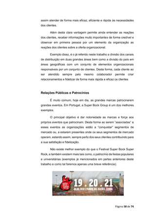 Página 58 de 74
assim atender de forma mais eficaz, eficiente e rápida às necessidades
dos clientes.
Além desta clara vantagem permite ainda entender as reações
dos clientes, receber informações muito importantes de forma credível e
observar em primeira pessoa por um elemento da organização as
reações dos clientes sobre a oferta organizacional.
Exemplo disso, é o já referido neste trabalho a divisão dos canais
de distribuição em duas grandes áreas bem como a divisão do país em
áreas geográficas com um conjunto de elementos organizacionais
responsáveis por um conjunto de clientes. Desta forma, cada cliente ao
ser atendido sempre pelo mesmo colaborador permite criar
relacionamentos e fidelizar de forma mais rápida e eficaz os clientes
Relações Públicas e Patrocínios
É muito comum, hoje em dia, as grandes marcas patrocinarem
grandes eventos. Em Portugal, a Super Bock Group é um dos melhores
exemplos.
O principal objetivo é dar notoriedade as marcas e força aos
próprios eventos que patrocinam. Desta forma ao serem “associadas” a
esses eventos as organizações estão a “conquistar” segmentos de
mercado ou, a estarem presentes onde os seus segmentos de mercado
operam, estando assim, sempre perto dos seus clientes contribuindo para
a sua satisfação e fidelização.
Não existe melhor exemplo do que o Festival Super Bock Super
Rock, e também existem mais tais como, o patrocínio de festas populares
e universitárias (exemplos já mencionados em partes anteriores deste
trabalho e como tal faremos apenas uma breve referência).
 