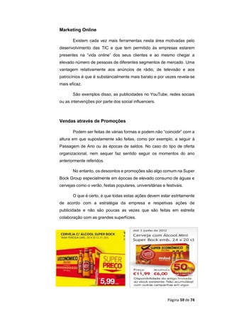 Página 59 de 74
Marketing Online
Existem cada vez mais ferramentas nesta área motivadas pelo
desenvolvimento das TIC e que tem permitido às empresas estarem
presentes na “vida online” dos seus clientes e ao mesmo chegar a
elevado número de pessoas de diferentes segmentos de mercado. Uma
vantagem relativamente aos anúncios de rádio, de televisão e aos
patrocínios é que é substancialmente mais barato e por vezes revela-se
mais eficaz.
São exemplos disso, as publicidades no YouTube, redes sociais
ou as intervenções por parte dos social influencers.
Vendas através de Promoções
Podem ser feitas de várias formas e podem não “coincidir” com a
altura em que supostamente são feitas, como por exemplo, a seguir à
Passagem de Ano ou às épocas de saldos. No caso do tipo de oferta
organizacional, nem sequer faz sentido seguir os momentos do ano
anteriormente referidos.
No entanto, os descontos e promoções são algo comum na Super
Bock Group especialmente em épocas de elevado consumo de águas e
cervejas como o verão, festas populares, universitárias e festivais.
O que é certo, é que todas estas ações devem estar estritamente
de acordo com a estratégia da empresa e respetivas ações de
publicidade e não são poucas as vezes que são feitas em estreita
colaboração com as grandes superfícies.
 