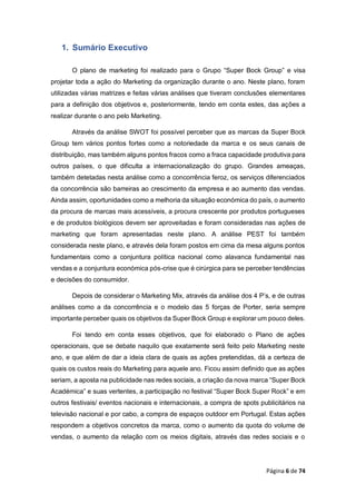 Página 6 de 74
1. Sumário Executivo
O plano de marketing foi realizado para o Grupo “Super Bock Group” e visa
projetar toda a ação do Marketing da organização durante o ano. Neste plano, foram
utilizadas várias matrizes e feitas várias análises que tiveram conclusões elementares
para a definição dos objetivos e, posteriormente, tendo em conta estes, das ações a
realizar durante o ano pelo Marketing.
Através da análise SWOT foi possível perceber que as marcas da Super Bock
Group tem vários pontos fortes como a notoriedade da marca e os seus canais de
distribuição, mas também alguns pontos fracos como a fraca capacidade produtiva para
outros países, o que dificulta a internacionalização do grupo. Grandes ameaças,
também detetadas nesta análise como a concorrência feroz, os serviços diferenciados
da concorrência são barreiras ao crescimento da empresa e ao aumento das vendas.
Ainda assim, oportunidades como a melhoria da situação económica do país, o aumento
da procura de marcas mais acessíveis, a procura crescente por produtos portugueses
e de produtos biológicos devem ser aproveitadas e foram consideradas nas ações de
marketing que foram apresentadas neste plano. A análise PEST foi também
considerada neste plano, e através dela foram postos em cima da mesa alguns pontos
fundamentais como a conjuntura política nacional como alavanca fundamental nas
vendas e a conjuntura económica pós-crise que é cirúrgica para se perceber tendências
e decisões do consumidor.
Depois de considerar o Marketing Mix, através da análise dos 4 P’s, e de outras
análises como a da concorrência e o modelo das 5 forças de Porter, seria sempre
importante perceber quais os objetivos da Super Bock Group e explorar um pouco deles.
Foi tendo em conta esses objetivos, que foi elaborado o Plano de ações
operacionais, que se debate naquilo que exatamente será feito pelo Marketing neste
ano, e que além de dar a ideia clara de quais as ações pretendidas, dá a certeza de
quais os custos reais do Marketing para aquele ano. Ficou assim definido que as ações
seriam, a aposta na publicidade nas redes sociais, a criação da nova marca “Super Bock
Académica” e suas vertentes, a participação no festival “Super Bock Super Rock” e em
outros festivais/ eventos nacionais e internacionais, a compra de spots publicitários na
televisão nacional e por cabo, a compra de espaços outdoor em Portugal. Estas ações
respondem a objetivos concretos da marca, como o aumento da quota do volume de
vendas, o aumento da relação com os meios digitais, através das redes sociais e o
 