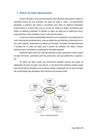 Página 60 de 74
7. Planos de Ação Operacionais
O plano de ação é uma das ferramentas mais eficientes para planear ações ou
atividades dentro de uma empresa. Um plano de ação é, assim, um planeamento
atempado e assertivo das ações a concretizar para obter os objetivos delineados
anteriormente. É a partir dele, que se vai pôr em prática as ações necessárias para
atingir os objetivos propostos. É também no plano de ação que se determina qual o
responsável por cada atividade e qual o custo real das ações.
O plano de ações é apresentado através de um cronograma, que acaba por ser
outro instrumento de planeamento, onde as ações vão ser descritas, juntamente com o
seu custo, objetivo, responsável e duração, por exemplo. A duração é fundamental para
o sucesso de um plano de ação, pois é preciso ser assertivo nas datas e prazos
definidos para o concretizar na plenitude da atividade proposta.
Depois de saber tudo isto, é fácil de entender o quão importante e vital é o plano
de ação. No fundo, é perceber quem faz, porque faz, com que objetivo faz, e quando o
faz.
No plano de ação, existe uma ferramenta bastante popular que ajuda na
idealização do plano de ação, mas não só, é uma ferramenta bastante simples usada
para vários tipos de situação numa empresa, desde a idealização de um plano de ação
até á planificação das atividades mais rotineiras que possam existir.
Fig.10 - Ferramenta 5W2H
 