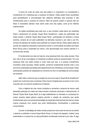 Página 62 de 74
A soma do custo de cada uma das ações é o orçamento e é considerado o
investimento em marketing que a empresa irá efetuar. Estas ações foram escolhidas
para possibilitarem a concretização dos objetivos definidos pela empresa, e são
fundamentais para o sucesso da mesma. Além de quanto custam e quando irão ser
feitos é necessário planear mais sobre cada uma das ações, como já foi referido
anteriormente.
As ações escolhidas para este ano, e que constam neste plano de marketing
foram: Lançamento da cerveja “Super Bock Académica”, ações de publicidade nas
redes sociais, o festival “Super Bock Super Rock”, participação em festivais e outros
eventos, compra de um spot publicitário na televisão nacional e por cabo e por fim,
compra de espaços de outdoor para publicitar as nossas marcas. Estas ações estão de
acordo aos objetivos propostos e pensamos serem a continuidade da politica da Super
Bock Group para a expansão da marca, uma aproximação aos nossos clientes e o
aumento das vendas.
É fundamental nos dias de hoje ter uma presença forte nas redes sociais. Para
isto, não é só ter uma página no Facebook e publicar posts de autopromoção. Ter uma
presença forte nas redes sociais é muito mais que isso, e é preciso investimento
monetário neste processo. Neste sentido, achamos fundamental durante todo o ano
promover publicações pensadas pelo departamento de marketing e comunicação. Estas
publicações poderão ser adaptadas ao momento do ano e à estratégia de comunicação
da empresa.
Além disto, achamos que a criação de uma nova marca “Super Bock Académica”
poderá ser muito bom para a empresa. Esta marca é dirigida para os jovens e tem como
mercado alvo os eventos académicos e festivais.
Com o objetivo de criar novos contactos e aumentar o alcance da marca, está
planeado participar em cada vez mais eventos e festivais nacionais e internacionais. O
festival “Super Bock Super Rock” já é algo estabelecido no mercado e a presença em
outros eventos deste género poderia permitir a criação de contactos que serão
fundamentais para uma possível estratégia de expansão internacional da marca e ainda
marcar presença num evento que junta distribuidores, fornecedores e potenciais
consumidores.
A juntar à estratégia de redes sociais propomos mais duas formas de aumentar
o alcance e publicitar a marca Super Bock Group: A compra de espaços ‘outdoor’ para
publicidade e a compra de um spot publicitário na televisão nacional e por cabo. É algo
 