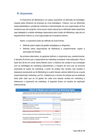 Página 65 de 74
8. Orçamento
O Orçamento de Marketing é um passo importante na definição da estratégia,
traçada pelos Diretores da empresa ao nível estratégico. Todavia, com as diferentes
responsabilidades e problemas inerentes à administração de uma organização de fins
lucrativos que vão surgindo, torna-se por vezes natural que a definição deste orçamento
seja delegada à unidade estratega responsável pela função de Marketing, seja ela um
departamento interino ou uma organização de consultoria externa.
Assim, o orçamento pode ser definido de duas formas:
 Definido pelos órgãos de gestão estratégica ou dirigentes;
 Definido pelos responsáveis de Marketing e, posteriormente, sujeito a
aprovação da Direção.
Na primeira alternativa, os gestores definem o orçamento que, posteriormente,
é alocado da forma que o responsável de marketing considerar mais adequada. Para o
fazer tem de ter em conta vários fatores como: o histórico de vendas e sua correlação
com as estratégias de marketing antecedentes; a margem de lucro que se encontra
associada às ações de marketing, a partir da análise das vendas, das receitas e
despesas (excetuando as de Marketing) e a partir desses valores determina-se a quota
responsável pelo marketing; por fim, multiplica-se o número de vendas que se pretende
fazer pelo valor que se irá gastar em cada uma dessas vendas em marketing e
obteremos o orçamento de marketing. A seguinte ilustra um excerto do explicado
anteriormente:
Figura 1 Orçamento de marketing
 