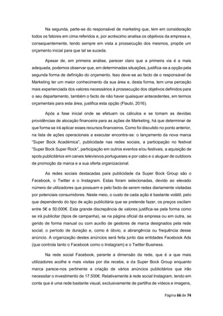 Página 66 de 74
Na segunda, parte-se do responsável de marketing que, tem em consideração
todos os fatores em cima referidos e, por acréscimo analisa os objetivos da empresa e,
consequentemente, tendo sempre em vista a prossecução dos mesmos, propõe um
orçamento inicial para que tal se suceda.
Apesar de, em primeira análise, parecer claro que a primeira via é a mais
adequada, podemos observar que, em determinadas situações, justifica-se a opção pela
segunda forma de definição do orçamento. Isso deve-se ao facto de o responsável de
Marketing ter um maior conhecimento da sua área e, desta forma, tem uma perceção
mais experienciada dos valores necessários à prossecução dos objetivos definidos para
o seu departamento, também o facto de não haver quaisquer antecedentes, em termos
orçamentais para esta área, justifica esta opção (Flaubi, 2016).
Após a fase inicial onde se efetuam os cálculos e se tomam as devidas
providências de alocação financeira para as ações de Marketing, há que determinar de
que forma se irá aplicar esses recursos financeiros. Como foi discutido no ponto anterior,
na lista de ações operacionais a executar encontra-se: o lançamento da nova marca
“Super Bock Académica”, publicidade nas redes sociais, a participação no festival
“Super Bock Super Rock”, participação em outros eventos e/ou festivais, a aquisição de
spots publicitários em canais televisivos portugueses e por cabo e o aluguer de outdoors
de promoção da marca e a sua oferta organizacional.
As redes sociais destacadas para publicidade da Super Bock Group são o
Facebook, o Twitter e o Instagram. Estas foram selecionadas, devido ao elevado
número de utilizadores que possuem e pelo facto de serem redes diariamente visitadas
por potenciais consumidores. Neste meio, o custo de cada ação é bastante volátil, pelo
que dependendo do tipo de ação publicitária que se pretende fazer, os preços oscilam
entre 5€ e 50.000€. Esta grande discrepância de valores justifica-se pela forma como
se irá publicitar (tipos de campanha), se na página oficial da empresa ou em outra, se
gerido de forma manual ou com auxílio de gestores de marca designados pela rede
social, o período de duração e, como é óbvio, a abrangência ou frequência desse
anúncio. A organização destes anúncios será feita junto das entidades Facebook Ads
(que controla tanto o Facebook como o Instagram) e o Twitter Business.
Na rede social Facebook, perante a dimensão da rede, que é a que mais
utilizadores acolhe e mais visitas por dia recebe, e da Super Bock Group enquanto
marca parece-nos pertinente a criação de vários anúncios publicitários que irão
necessitar o investimento de 17.500€. Relativamente à rede social Instagram, tendo em
conta que é uma rede bastante visual, exclusivamente de partilha de vídeos e imagens,
 