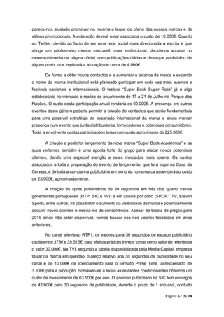 Página 67 de 74
parece-nos ajustado promover na mesma o leque de oferta das nossas marcas e de
vídeos promocionais. A esta ação deverá estar associada o custo de 10.000€. Quanto
ao Twitter, devido ao facto de ser uma rede social mais direcionada à escrita e que
atinge um público-alvo menos mercantil, mais institucional, decidimos apostar no
desenvolvimento da página oficial, com publicações diárias e destaque publicitário de
alguns posts, que implicará a alocação de cerca de 4.000€.
De forma a obter novos contactos e a aumentar o alcance da marca e expandir
o nome da marca institucional está planeado participar em cada vez mais eventos e
festivais nacionais e internacionais. O festival “Super Bock Super Rock” já é algo
estabelecido no mercado e realiza-se anualmente de 17 a 21 de Julho no Parque das
Nações. O custo desta participação anual rondaria os 60.000€. A presença em outros
eventos deste género poderia permitir a criação de contactos que serão fundamentais
para uma possível estratégia de expansão internacional da marca e ainda marcar
presença num evento que junta distribuidores, fornecedores e potenciais consumidores.
Toda a envolvente destas participações teriam um custo aproximado de 225.000€.
A criação e posterior lançamento da nova marca “Super Bock Académica” e as
suas vertentes também é uma aposta forte do grupo para atacar novos potenciais
clientes, dando uma especial atenção a estes mercados mais jovens. Os custos
associados a toda a preparação do evento de lançamento, que terá lugar na Casa da
Cerveja, e de toda a campanha publicitária em torno da nova marca ascenderá ao custo
de 25.000€, aproximadamente.
A criação de spots publicitários de 30 segundos em três dos quatro canais
generalistas portugueses (RTP, SIC e TVI) e em canais por cabo (SPORT TV, Eleven
Sports, entre outros) irá possibilitar o aumento da visibilidade da marca e potencialmente
adquirir novos clientes e desviá-los da concorrência. Apesar da tabela de preços para
2019 ainda não estar disponível, vamos basear-nos nos valores tabelados em anos
anteriores.
No canal televisivo RTP1, os valores para 30 segundos de espaço publicitário
oscila entre 378€ e 39.515€, para efeitos práticos iremos tomar como valor de referência
o valor 30.000€. Na TVI, segundo a tabela disponibilizada pela Media Capital, empresa
titular da marca em questão, o preço relativo aos 30 segundos de publicidade no seu
canal é de 10.000€ de licenciamento para o formato Prime Time, acrescentado de
3.500€ para a produção. Somando-se a todas as restantes condicionantes obtemos um
custo de investimento de 63.500€ por ano. O anúncio publicitário na SIC tem encargos
de 42.600€ para 30 segundos de publicidade, durante o prazo de 1 ano civil, contudo
 