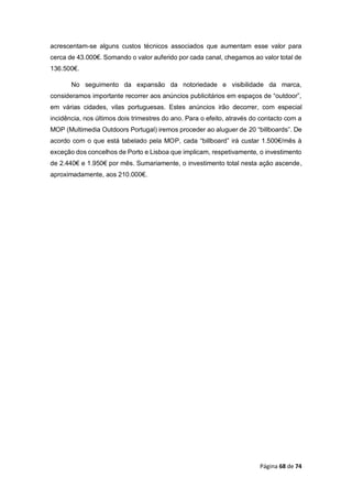 Página 68 de 74
acrescentam-se alguns custos técnicos associados que aumentam esse valor para
cerca de 43.000€. Somando o valor auferido por cada canal, chegamos ao valor total de
136.500€.
No seguimento da expansão da notoriedade e visibilidade da marca,
consideramos importante recorrer aos anúncios publicitários em espaços de “outdoor”,
em várias cidades, vilas portuguesas. Estes anúncios irão decorrer, com especial
incidência, nos últimos dois trimestres do ano. Para o efeito, através do contacto com a
MOP (Multimedia Outdoors Portugal) iremos proceder ao aluguer de 20 “billboards”. De
acordo com o que está tabelado pela MOP, cada “billboard” irá custar 1.500€/mês à
exceção dos concelhos de Porto e Lisboa que implicam, respetivamente, o investimento
de 2.440€ e 1.950€ por mês. Sumariamente, o investimento total nesta ação ascende,
aproximadamente, aos 210.000€.
 