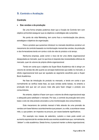 Página 69 de 74
9. Controlo e Avaliação
Controlo
 Das vendas e da produção
De uma forma simples podemos dizer que a função de Controlo tem com
objetivo primordial assegurar que os objetivos e estratégias são cumpridos.
No ponto de vista Marketing, tem como foco a monitorização dos planos,
estratégias e objetivos da organização.
Para o produto que quizemos introduzir no mercado decidimos construir um
mecanismo de controlo baseado na monitorização mensal das vendas, da produção
e dos fornecedores tendo em conta o ciclo de vida do produto e do tempo.
Nenhuma empresa, pode correr o risco de ter uma oferta organizacional
desajustada ao mercado, quer no que toca à resposta das necessidades efetivas do
mercado, quer do volume da própria oferta organizacional.
Tendo em conta que o objetivo da Super Bock Académica não é atingir um
volume de vendas tão alto quanto as cervejas tradicionais que estão no mercado, a
oferta organizacional terá que ser ajustada ao segmento escolhido para a Super
Bock Académica.
Na fase de introdução do produto no mercado, e tendo em conta o que
normalmente se verifica nesta fase, as suas vendas serão baixas, no entanto a
produção terá que ser um pouco mais alta para fazer chegar o produto aos
consumidores.
No entanto, objetivo é fazer com que o volume da oferta organizacional seja
o adequado para satisfazer o mercado. Por isso, a controlo da produção terá como
base o ciclo de vida produto ancorado a uma monitorização dos consumidores.
Este mecanismo de controlo mensal é feito através de uma previsão de
vendas com base fatores e acontecimentos que possam, ou virão, a acontecer nesse
mês, e, que podem, ter impactos na procura, por vezes bastante significativos.
Por exemplo nos meses de setembro, outubro e maio pode existir um
aumento exponencial de vendas devido aos eventos académicas que, normalmente,
“afetam” a vida académica. Desta forma, é possível manter a oferta organizacional,
 