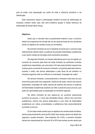 Página 70 de 74
pois já existe uma preparação por parte de toda a estrutura produtiva e de
distribuição.
Este mecanismo requer a participação também da área de distribuição da
empresa, embora neste caso não será problema graças à sólida estrutura de
distribuição da Super Bock Group.
Objetivos:
Dado que o mercado não é propriamente estável e que o consumo
deste novo segmento de cerveja não vai ser igual ao longo do ano decidimos
dividir os objetivos de vendas anuais por trimestres.
No primeiro trimestre do ano é bastante provável que o consumo seja
relativamente estável dado a ausência de grandes festividades académicas
e por serem meses de transição entre semestres escolares.
No segundo trimestre, as nossas estimativas que é que se registe um
aumento do consumo pelo facto de neste trimestre se verificarem eventos
académicos importantes, por outro lado o fim das aulas também proporciona
motivos para o aumento do consumo motivado, em grande parte pelo retorno,
durante o verão, dos alunos deslocados e pelo facto de ser também no
trimestre seguinte onde se verificam os chamados “empregos de verão” .
No terceiro trimestre, é provavelmente o trimestre mais fraco do ano
económico para este novo segmento, Ausência de aulas, retorno dos alunos
deslocados, empregos de verão, épocas de exames dos alunos e ausência
de festividades académicas acabam por ditar a possível pouca procura, que
pode ser aproveitada para a preparação do trimestre seguinte.
No último trimestre do ano espera-se um aumento exponencial
aumento da procura, o início das atividades letivas, retorno dos convívios
académicos, retorno dos alunos deslocados e uma série de festividades
académicas em várias universidades e politécnicos fará presumidamente
aumentar a procura.
É com base neste cenário que os objetivos de vendas serão divididos,
sendo presumivelmente cerca de 50 a 60% das vendas devem ser feitas dos
segundo e quarto trimestre. Dos restantes 40 a 50%, o primeiro trimestre
deverá ser responsável por cerca de 30 a 35% das vendas anuais sendo que
 