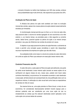 Página 71 de 74
o terceiro trimestre na melhor das hipóteses com 30% das vendas, embora
essa probabilidade seja muito diminuta, não esperamos que passe dos 20%.
Avaliação do Plano de Ação
A eficácia dos planos de ação será avaliada com base na evolução
mensal das vendas, apesar dos nossos planos de ação estarem essencialmente
divididos por trimestres.
A monitorização mensal permite que no final, ou no início de cada mês,
seja possível obter o volume de vendas agregado do ano económico e do mês
anterior, e, ao mesmo tempo, as previsões para o mês seguinte ou corrente
sendo, desta forma, possível ajustar os planos de ação e ao mesmo tempo
perceber o seu grau de influência nas vendas do produto em causa.
O objetivo é que seja possível ter planos de ação flexíveis o suficiente de
modo a permitir uma correção quase simultânea e assim não desperdiçar
recursos importantes da empresa em ações que não dão frutos.
As avaliações terão como base no volume de vendas de cada mês tendo
em conta as ações do Plano que estavam em execução nesse mesmo mês.
Controlo Financeiro dos PA
A cada mês será, a cada ação do Plano de ação será atribuído uma parte
da verba anual destinada à essa mesma ação (exceto se essas ações só se
verificarem em alguns meses do ano, nesse caso, poderá nem haver estes
controlos intermédios), se porventura, for necessário aumentar o valor destinado
a essa ação, tal facto devera ser acompanhado de uma justificação clara com os
respetivos motivos. A atribuição do valor anual terá como base as espectativas
de vendas do mês em causa
Da mesma forma se, uma ação prevista no Plano Anual, a meio do ano
económico, for considerada desnecessária também haverá espaço para a
eliminar podendo esta ser substituída por uma nova ação de raiz ou
simplesmente as verbas que lhe estavam destinadas serem aplicados numa
outra ação com provas dadas de sucesso.
 
