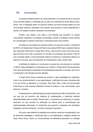 Página 72 de 74
10. Conclusões
O presente trabalho baseou-se, essencialmente, num estudo de caso, que tinha
como principal objetivo a realização de um plano de marketing da Super Bock Group.
Assim, com a realização deste, foi possível verificar que esta empresa detém de uma
comunicação assertiva, planeada e bem gerida, para alcançar os seus destinatários e
manter uma relação lucrativa, baseada na proximidade.
Contém uma missão, uma visão e uma filosofia que suportam os valores
“transversais” baseados na ambição, proximidade, paixão e qualidade, tendo sempre
em consideração os fatores essenciais e valorizados pelos seus clientes.
Ao elaborar uma análise do ambiente externo, foi possível concluir a relevância
de PEST, do Modelo das 5 forças de Porter e da análise SWOT para considerar fatores
que realmente influenciam a Super Bock Group, seja da forma como este deve atuar,
seja da forma como este se posiciona no mercado e se distingue das demais. Para ter
uma conceção sólida e uma notoriedade estável e duradoura, é necessário efetuar um
estudo do mercado, para corresponder às necessidades e agir, criando valor.
A definição de objetivos é crucial para o sucesso de uma empresa no mercado
e, definir metas estratégicas e financeiras que orientem a Super Bock Group garantem
uma maior identificação e satisfação de necessidades presentes no mercado, bem como
a construção e manutenção de boas relações.
A Super Bock Group necessita de produzir e gerir estratégias de marketing,
como o seu posicionamento, a sua segmentação, a definição dos seus mercados-alvo
e de que forma se diferencia e é inovador. Para além disto, o Mix de Comunicação
proporciona a esta empresa diferentes formas de efetuar a sua comunicação, para
alcançar o sucesso.
O planeamento e calendarização de ações operacionais são fundamentais, uma
vez que vão ao encontro dos objetivos já estabelecidos e realmente definem
ações/atividades para os atingir. Sendo assim, o orçamento de marketing é um passo
essencial, no que consiste na atribuição de valores para a concretização das
ações/atividades delineadas. E, finalmente, para garantir a obtenção dos resultados
desejados, de forma eficiente, o controlo é bastante importante.
Em suma, este trabalho foi realizado com sucesso, tendo em consideração o uso
de diferentes estratégias e referências para a sua elaboração e respetiva análise da
Super Bock Group. Assim, os conhecimentos de Marketing lecionados na Unidade
 