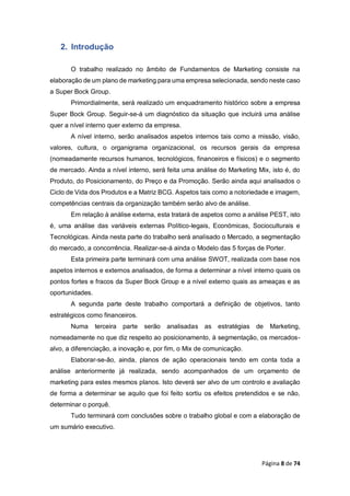 Página 8 de 74
2. Introdução
O trabalho realizado no âmbito de Fundamentos de Marketing consiste na
elaboração de um plano de marketing para uma empresa selecionada, sendo neste caso
a Super Bock Group.
Primordialmente, será realizado um enquadramento histórico sobre a empresa
Super Bock Group. Seguir-se-á um diagnóstico da situação que incluirá uma análise
quer a nível interno quer externo da empresa.
A nível interno, serão analisados aspetos internos tais como a missão, visão,
valores, cultura, o organigrama organizacional, os recursos gerais da empresa
(nomeadamente recursos humanos, tecnológicos, financeiros e físicos) e o segmento
de mercado. Ainda a nível interno, será feita uma análise do Marketing Mix, isto é, do
Produto, do Posicionamento, do Preço e da Promoção. Serão ainda aqui analisados o
Ciclo de Vida dos Produtos e a Matriz BCG. Aspetos tais como a notoriedade e imagem,
competências centrais da organização também serão alvo de análise.
Em relação à análise externa, esta tratará de aspetos como a análise PEST, isto
é, uma análise das variáveis externas Político-legais, Económicas, Socioculturais e
Tecnológicas. Ainda nesta parte do trabalho será analisado o Mercado, a segmentação
do mercado, a concorrência. Realizar-se-á ainda o Modelo das 5 forças de Porter.
Esta primeira parte terminará com uma análise SWOT, realizada com base nos
aspetos internos e externos analisados, de forma a determinar a nível interno quais os
pontos fortes e fracos da Super Bock Group e a nível externo quais as ameaças e as
oportunidades.
A segunda parte deste trabalho comportará a definição de objetivos, tanto
estratégicos como financeiros.
Numa terceira parte serão analisadas as estratégias de Marketing,
nomeadamente no que diz respeito ao posicionamento, à segmentação, os mercados-
alvo, a diferenciação, a inovação e, por fim, o Mix de comunicação.
Elaborar-se-ão, ainda, planos de ação operacionais tendo em conta toda a
análise anteriormente já realizada, sendo acompanhados de um orçamento de
marketing para estes mesmos planos. Isto deverá ser alvo de um controlo e avaliação
de forma a determinar se aquilo que foi feito sortiu os efeitos pretendidos e se não,
determinar o porquê.
Tudo terminará com conclusões sobre o trabalho global e com a elaboração de
um sumário executivo.
 