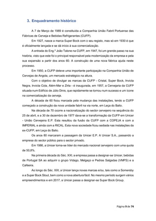 Página 9 de 74
3. Enquadramento histórico
A 7 de Março de 1989 é constituída a Companhia União Fabril Portuense das
Fábricas de Cerveja e Bebidas Refrigerantes (CUFP).
Em 1927, nasce a marca Super Bock com o seu registo, mas só em 1930 é que
é oficialmente lançada e se dá início à sua comercialização.
A entrada do Eng.º João Talone na CUFP, em 1947, foi um grande passo na sua
história, visto que este foi o principal responsável pela modernização da empresa e pela
sua expansão a partir dos anos 60. A construção de uma nova fábrica ajuda neste
processo.
Em 1950, a CUFP deteve uma importante participação na Companhia União de
Cervejas de Angola, um mercado estratégico na altura.
Com o objetivo de divulgar as marcas da CUFP - Cristal, Super Bock, Invicta
Negra, Invicta Cola, Além-Mar e Zirta - é inaugurada, em 1957, a Cervejaria da CUFP
situada num Edifício de Júlio Dinis, que rapidamente se tornou num sucesso e um ícone
na comercialização da cerveja.
A década de 60 ficou marcada pela mudança das instalações, tendo a CUFP
começado a construção da nova unidade fabril na via norte, em Leça do Balio.
Na década de 70 ocorre a nacionalização do sector cervejeiro na sequência do
25 de abril, e a 30 de dezembro de 1977 dava-se a transformação da CUFP em Unicer
- União Cervejeira E.P. Esta resultou da fusão da CUFP com a COPEJA e com a
IMPERIAL e ainda com a RICAL. Esta nova sociedade ficou sediada nas instalações da
ex-CUFP, em Leça do Balio.
Os anos 80 marcaram a passagem da Unicer E.P. A Unicer S.A., passando a
empresa do sector público para o sector privado.
Em 1986, a Unicer torna-se líder do mercado nacional cervejeiro com uma quota
de 50,8%.
Na primeira década do Séc. XXI, a empresa passa a designar-se Unicer, bebidas
de Portugal SA ao adquirir o grupo Vidago, Melgaço e Pedras Salgadas (VMPS) e a
Caféeira.
Ao longo do Séc. XXI, a Unicer lança novas marcas e/ou, tais como a Somersby
e a Super Bock Stout, bem como a nova abertura fácil. No mesmo período surgem vários
empreendimentos e em 2017, a Unicer passa a designar-se Super Bock Group.
 