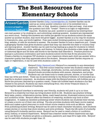 The Best Resources for
               Elementary Schools
!      !      !     !        Answer Garden (http://answergarden.ch) Answer Garden can be

      
      
     
        used as an online answer collection tool or be embedded into a

      
      
     
        website, wiki, or blog. Question creation is fast and easy. Just enter

      
      
     
        the question and click “create”. There is no login or registration

      
      
     
        required. Students can post answers to questions by entering their
own text answer or by clicking on, and submitting, existing answers. Answers are represented
as a word cloud. Twenty-ﬁve answers are visible per garden but as students submit the same
answer as another student, that word will grow bigger. Answer Garden is a fun way for students
to brainstorm, plan, and work together. Pose open-ended thinking questions on your classroom
blog, website, or wiki for students to answer. Use Answer Garden to host a classroom poll. Create
a geography Garden that gives students a place that they can describe the state or country they
are learning about. Answer Garden can be used during reading as a place for students to reﬂect
on different characters, plots, settings, and themes. In history, give students a date range, event,
or historical ﬁgure and let them add words to the Garden that describe it. Practice phonics by
typing in a phoneme combination and have students submit words that ﬁt the phoneme rule.
Create a Garden to recognize VIP students in your classroom where each child can answer with a
character quality that they appreciate about the student. Because Answer Garden requires no
login or registration, it can be used with students under 13.

	      	      	     	      Kerpoof (http://kerpoof.com) Kerpoof is a necessity in any elementary
	      	      	     	      classroom. This free online creativity center lets students create their
	      	      	     	      own pictures, drawings, storybooks, movies, and practice spelling. The
	      	      	     	      Kerpoof studio provides students with scenes, characters, and props.
	      	      	     	      Students can use these tools to create pictures, stories, or movies that
they can write and direct. These can be saved directly to the Kerpoof website or downloaded as a
jpeg ﬁle to student computers. As students create with the Kerpoof pictures, info bubbles pop up
above the pictures (denoted by a question mark). These info bubbles teach students a fun fact
related to the picture. Students can learn everything from: who wrote Treasure Island, to
learning the national animal of Australia.


      The Kerpoof interface is extremely user friendly, students will pick it up in no time.
Kerpoof is a creativity tool that can bring student work to life. Students can practice writing
fairy tales, poetry, collaborative stories, fables, math based stories, illustrated science journals
and nonﬁction books. Kerpoof offers the freedom of creativity, students only limit is their
imagination. It makes an excellent publishing center where students can illustrate their stories,
or create a movie out of their own writing. The site provides students with basic movie making
skills and makes a good precursor to more robust movie creation tools such as iMovie. Apart
from publishing student writing, Kerpoof can be used to teach character education, have students
create stories or movies that show emotion and solve problems. Teach the life cycle of a butterﬂy
using Kerpoof’s butterﬂy pavilion scene. Kerpoof can be used to retell a ﬁction or nonﬁction
story, history, or science experiment. Kerpoof has a teacher center where classrooms can sign
up to use Kerpoof. Students are given a nickname, password, and class ID to login with. Kerpoof
can be used with students younger than 13.
                                                12
 