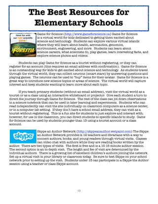 The Best Resources for
              Elementary Schools
	     	     	      Game for Science (http://www.gameforscience.ca) Game for Science
	     	     	      is a virtual world for kids dedicated to getting them excited about
	     	     	      science and technology. Students can explore various virtual islands
	     	     	      where they will learn about health, aeronautics, genomics,
	     	     	      environment, engineering, and more. Students can learn about
	     	     	      science careers, what scientists do, play games, learn interesting facts, and
	     	     	      explore science photos and videos.


      Students can play Game for Science as a tourist without registering, or they can
register for an account (this requires an email address with conﬁrmation). Game for Science
is an outstanding way for kids to get excited about science and technology. As students travel
through the virtual world, they can collect neurons (smart stars) by answering questions and
playing games. The neurons can be used to “buy” items for their avatar. Game for Science is a
great way to introduce new science topics or areas of science. The virtual world will capture
interest and keep students wanting to learn more about each topic.


      If you teach primary students (without an email address), visit the virtual world as a
tourist or as a class using an interactive whiteboard or projector. Give each student a turn to
direct the journey through Game for Science. The rest of the class can jot down observations
in a science notebook that can be used in later learning and experiments. Students who can
read independently can visit the site individually on classroom computers as a science center,
or in a computer lab setting. If they don’t have a school email address, they can visit as a
tourist without registering. This is a fun site for students to just explore and interact with;
however, for use in the classroom, you can direct students to speciﬁc islands to study. Game
for Science can be used by students younger than 13 using a tourist account or a class
account.


     
      
      Skype an Author Network (http://skypeanauthor.wetpaint.com) The Skype

     
      
      an Author Network provides k-12 teachers and librarians with a way to

     
      
      connect authors, books, and young readers through virtual visits. Classes

     
      
      can video chat with authors while they are reading books written by the
author. There are two types of visits. The ﬁrst is free and is a 10-15 minute author session.
The second option is an in-depth visit. The length and fee of visit are determined by the
individual authors. There is a growing list of excellent children’s authors joining the network.
Set up a virtual visit in your library or classroom today. Be sure to test Skype on your school
network prior to setting up the visit. Students under 13 can participate in a Skype the Author
session using a teacher or class Skype account.




                                               13
 