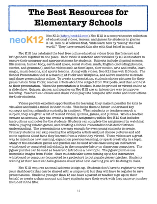 The Best Resources for
              Elementary Schools

     
     
      
     Neo K12 (http://neok12.com) Neo K12 is a comprehensive collection

     
     
      
     of educational videos, lessons, and games for students in grades

     
     
      
     k-12. Neo K12 believes that, “kids learn best by ‘seeing’ the real

     
     
      
     world.” They have created this site with that belief in mind.

	       Neo K12 has cataloged the best free online education videos from the Internet and
brings them together in one place. Each video is watched and reviewed by k-12 educators to
ensure their accuracy and appropriateness for students. Subjects include physical science,
life science, human body, earth and space, social studies, math, English (including phonics,
stories, and grammar), and fun videos such as time lapse, slow motion, arts and crafts, learn
magic, music lessons, and sports lessons. Along with videos, Neo K12 has web 2.0 tools. The
School Presentation tool is a mashup of Flickr and Wikipedia, and allows students to create
and share presentations online. To create a presentation, students choose pictures for their
presentation from Flickr, read an article about the subject from Wikipedia, and then add text
to their presentation. When the presentation is ﬁnished, it can be printed or viewed online as
a slide show. Quizzes, games, and puzzles on Neo K12 are an interactive way to improve
learning. Teachers can create and share video playlists complete with notes and instructions
for their students.

	     Videos provide excellent opportunities for learning, they make it possible for kids to
visualize and build a model in their minds. This helps them to better understand key
concepts and can stimulate curiosity in a subject. When students or teachers search a
subject, they are given a list of related videos, quizzes, games, and puzzles. When a teacher
creates an account, they can create a complete assignment within Neo K12 that includes
instructions and notes for the students. Students can complete the assignment by watching
videos, playing related games, and creating a School Presentation that demonstrates
understanding. The presentations are easy enough for even young students to create.
Primary students can skip reading the wikipedia article and just choose pictures and add
some captions about facts they learned from a video they viewed. These videos are a great
way to introduce new learning, expand on previous learning, or spark creativity in a topic.
Many of the education games and puzzles can be used whole class using an interactive
whiteboard or completed individually in the computer lab or on classroom computers. The
jigsaw puzzles can be used as teasers to introduce a new topic. The jigsaw puzzles use
incredible images from Flickr. Have students take turns coming up to the interactive
whiteboard or computer (connected to a projector) to put puzzle pieces together. Students
waiting at their seats can take guesses about what new learning you will be doing in class.


     Neo K12 requires an email address to sign up. Students don’t have to register to view
your dashboard (that can be shared with a unique url) but they will have to register to save
presentations. Students younger than 13 can have a parent or teacher sign up on their
behalf, or create a class account and have students save their work with ﬁrst name or number
included in the title.

                                               15
 