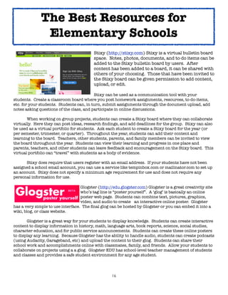 The Best Resources for
               Elementary Schools
	      	      	      	      	      	      Stixy (http://stixy.com) Stixy is a virtual bulletin board
	      	      	      	      	      	      space. Notes, photos, documents, and to-do items can be
	      	      	      	      	      	      added to the Stixy 	bulletin board by users. After
	      	      	      	      	      	      content has been added to a board, it can be shared with
	      	      	      	      	      	      others of your choosing. Those that have been invited to
	      	      	      	      	      	      the Stixy board can be given permission to add content,
	      	      	      	      	      	      upload, or edit.

	       	      	     	      	      	      Stixy can be used as a communication tool with your
students. Create a classroom board where you post homework assignments, resources, to-do-items,
etc. for your students. Students can, in turn, submit assignments through the document upload, add
notes asking questions of the class, and participate in online discussions.


      When working on group projects, students can create a Stixy board where they can collaborate
virtually. Here they can post ideas, research ﬁndings, and add deadlines for the group. Stixy can also
be used as a virtual portfolio for students. Ask each student to create a Stixy board for the year (or
per semester, trimester, or quarter). Throughout the year, students can add their content and
learning to the board. Teachers, other students, parents, and family members can be invited to view
the board throughout the year. Students can view their learning and progress in one place and
parents, teachers, and other students can leave feedback and encouragement on the Stixy board. This
virtual portfolio can “travel” with students as a body of evidence.

	     Stixy does require that users register with an email address. If your students have not been
assigned a school email account, you can use a service like tempinbox.com or mailinator.com to set up
an account. Stixy does not specify a minimum age requirement for use and does not require any
personal information for use.


      
       
      
         
  Glogster (http://edu.glogster.com) Glogster is a great creativity site

      
       
      
       
    who’s tag line is “poster yourself”.  A ‘glog’ is basically an online

      
       
      
       
    poster web page.  Students can combine text, pictures, graphics,

      
       
      
       
    video, and audio to create 
 an interactive online poster.  Glogster
has a very simple to use interface.  The ﬁnal glog can be hosted by Glogster or you can embed it into a
wiki, blog, or class website.  

	      Glogster is a great way for your students to display knowledge. Students can create interactive
content to display information in history, math, language arts, book reports, science, social studies,
character education, and for public service announcements. Students can create these online posters
to display any learning. Because Glogster has the ability to handle audio, students can create podcasts
(using Audacity, Garageband, etc) and upload the content to their glog. Students can share their
school work and accomplishments online with classmates, family, and friends. Allow your students to
collaborate on projects using a a glog. Glogster EDU has school-level teacher management of students
and classes and provides a safe student environment for any age student.




                                                   16
 