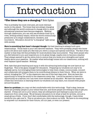 Introduction
“The times they are a-changing.” Bob Dylan
This is probably the most overused, yet most relevant
quote on the planet.  The times they are always changing
and although the world continues to change with it, some
educational practices have become stagnant.  Walking
through classrooms, you can still see students lined up in
rows, writing solitary exams, while the world continuously
pressures us to shape collaborators, thinkers, and
innovators.  Education should be “a-changing” right along
with society.

Here is something that hasn’t changed though: the best teaching is always built upon
relationships.  Think back to your own favorite teachers.  They were probably people who knew
quite a bit about and made you feel that you were a unique and special individual.  The fact of the
matter is that they did this probably for most students they encountered.  They were people who
you felt believed in you and inspired you to do great things, maybe even to become a teacher.  
They always seemed to go the extra mile to ensure that you knew your strengths and cared
deeply about your passions.  No matter what technology comes into our classrooms, nothing will
ever replace a good teacher.  Nothing.

Now, take that good teaching and equip it with the advancing technology we now have at our
ﬁngertips.  This is the game changer for educators.  Preparing our students not only to be
digitally savvy, but leveraging these technologies to help them create, communicate, connect
and collaborate will prepare them to be contributing citizens to their future.  When we were in
school, bringing the “TV” to the classroom was one of the best days ever.  Now we have the
opportunity to bring the world to the classroom every day.  I would be excited to have this
opportunity as a learner, but I am even more excited as an educator.  We have the means to
create this revolution in learning where our students not only learn, but connect with people
around the globe.

Here is a problem: you may not feel comfortable with this technology.  That’s okay, because
there are probably people in your school that are, and those people are willing to help to get you
started.  If they are not in your school, they are sitting here and waiting to jump into your
classroom from miles away.  We all became educators to do what is best for all kids, not just a
small group of kids.  If you don’t feel comfortable with the technology, though, I have three
words for you: get over it.  This is not about you, this is about our kids.  We have to do everything
to empower our students for their future, not our past, or even our present.




                                                  2
 