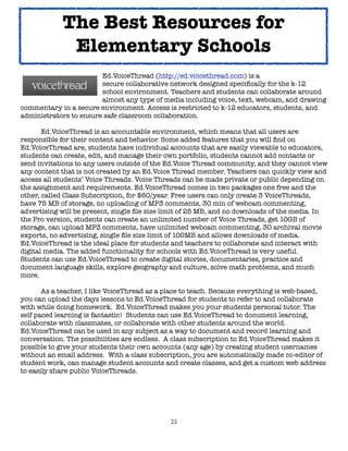 The Best Resources for
             Elementary Schools
	    	      	      	    Ed.VoiceThread (http://ed.voicethread.com) is a
	    	      	      	    secure collaborative network designed speciﬁcally for the k-12
	    	      	      	    school environment. Teachers and students can collaborate around
	    	      	      	    almost any type of media including voice, text, webcam, and drawing
commentary in a secure environment. Access is restricted to k-12 educators, students, and
administrators to ensure safe classroom collaboration.


      Ed.VoiceThread is an accountable environment, which means that all users are
responsible for their content and behavior. Some added features that you will ﬁnd on
Ed.VoiceThread are, students have individual accounts that are easily viewable to educators,
students can create, edit, and manage their own portfolio, students cannot add contacts or
send invitations to any users outside of the Ed.Voice Thread community, and they cannot view
any content that is not created by an Ed.Voice Thread member. Teachers can quickly view and
access all students’ Voice Threads. Voice Threads can be made private or public depending on
the assignment and requirements. Ed.VoiceThread comes in two packages one free and the
other, called Class Subscription, for $60/year. Free users can only create 3 VoiceThreads,
have 75 MB of storage, no uploading of MP3 comments, 30 min of webcam commenting,
advertising will be present, single ﬁle size limit of 25 MB, and no downloads of the media. In
the Pro version, students can create an unlimited number of Voice Threads, get 10GB of
storage, can upload MP3 comments, have unlimited webcam commenting, 30 archival movie
exports, no advertising, single ﬁle size limit of 100MB and allows downloads of media.
Ed.VoiceThread is the ideal place for students and teachers to collaborate and interact with
digital media. The added functionality for schools with Ed.VoiceThread is very useful.
Students can use Ed.VoiceThread to create digital stories, documentaries, practice and
document language skills, explore geography and culture, solve math problems, and much
more.

	      As a teacher, I like VoiceThread as a place to teach. Because everything is web-based,
you can upload the days lessons to Ed.VoiceThread for students to refer to and collaborate
with while doing homework. Ed.VoiceThread makes you your students personal tutor. The
self paced learning is fantastic! Students can use Ed.VoiceThread to document learning,
collaborate with classmates, or collaborate with other students around the world.
Ed.VoiceThread can be used in any subject as a way to document and record learning and
conversation. The possibilities are endless. A class subscription to Ed.VoiceThread makes it
possible to give your students their own accounts (any age) by creating student usernames
without an email address. With a class subscription, you are automatically made co-editor of
student work, can manage student accounts and create classes, and get a custom web address
to easily share public VoiceThreads.




                                              22
 