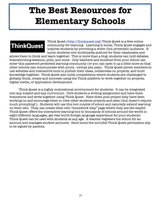 The Best Resources for
             Elementary Schools

	      	     	      	     Think Quest (http://thinkquest.org) Think Quest is a free online
	      	     	      	     community for learning. Learning is social, Think Quest engages and
	      	     	      	     inspires students by providing a wider (but protected) audience. It
	      	     	      	     turns 	students into multimedia authors for their classmates and
allows them to think and learn together. This is more than a blog, students can hold debates,
brainstorming sessions, polls, and more. Only teachers and students from your school can
enter this password protected learning community (or you can open it up a little more so that
other schools can communicate with yours...virtual pen pals). Think Quest allows members to
use websites and interactive tools to publish their ideas, collaborate on projects, and build
knowledge together. Think Quest also holds competitions where students are challenged to
globally think, create and innovate using the Think platform to work together on projects,
digital media, or application development.


      Think Quest is a highly motivational environment for students. It can be integrated
into any subject and any curriculum. Give students a writing assignment and have them
brainstorm and write together using Think Quest. Have them post project they have been
working on and encourage them to view other students projects and sites (this doesn’t require
much prompting!). Students will use this tool outside of school and naturally extend learning
on their own. They can create their own “homework help” page where they are the expert.
Think Quest offers the interactive learning tool to thousands of schools around the world in
eight different languages, get real world foreign language experience for your students!
Think Quest can be used with students at any age. A teacher registers the school for an
account and manages student accounts. Send home the included Think Quest permission slip
to be signed by parents.




                                             24
 