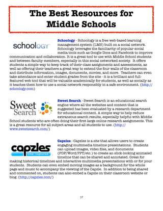 The Best Resources for
               Middle Schools

      
     
     
     
    Schoology - Schoology is a free web-based learning

      
     
     
     
    management system (LMS) built on a social network.

      
     
     
     
    Schoology leverages the familiarity of popular social

      
     
     
     
    media tools such as Google Docs and Facebook to improve
communication and collaboration. It is a great tool to use with Middle School students
and between faculty members, especially in this social networked society.  It offers
students a simple way to keep track of their class assignments and assessments, as
well as offering their teachers a great way to extend the four walls of the classroom
and distribute information, images, documents, movies, and more.  Teachers can even
take attendance and enter student grades from the site - it is a brilliant and full-
featured web tool that will be valuable academically for students, as well as socially as
it teaches them how to use a social network responsibly in a safe environment. (http://
schoology.com)


	      	     	    	      	     Sweet Search - Sweet Search is an educational search
	      	     	    	      	     engine where all the websites and content that is
	      	     	    	      	     suggested has been evaluated by a research department
	      	     	    	      	     for educational content. A simple way to help reduce
	      	     	    	      	     extraneous search results, especially helpful with Middle
School students who are often doing their ﬁrst large online research assignments. This
is a great resource for all subject areas and all students to use. (http://
www.sweetsearch.com/)



      
     
    
     
    Capzles - Capzles is a site that allows users to create

      
     
    
     
    engaging multimedia timeline presentations.  Students

      
     
    
     
    can upload images, video ﬁles, and documents

      
     
    
     
    (PDF/Word/PPT/etc.) to create an slick-looking animated

      
     
    
     
    timeline that can be shared and annotated. Great for
making historical timelines and interactive multimedia presentations with or for your
students.  Students can even embed moving images as a background for the whole
page and music to accompany the viewing of the Capzle.  In addition to being shared
and commented on, students can also embed a Capzle on their classroom website or
blog. (http://capzles.com/)




                                           27
 