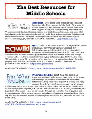 The Best Resources for
               Middle Schools
	     	    	     	     	    Docs Teach - Docs Teach is an amazing Web Tool that
	     	    	     	     	    helps to make History come to Life. Each of the several
	     	    	     	     	    activity-creation tool helps students develop historical
	     	    	     	     	    thinking skills and gets them thinking like historians.
Teachers simply ﬁnd and insert primary sources into a customizable and very slick
template in order to customize the activity to ﬁt their unique students. This is one of
those awesome sites that make teaching easier and more fun while exciting the
students and engaging them to learn at the same time. (http://docsteach.org/)



     
      
      
    
      Qwiki - Qwiki is a unique “Information Experience”. It is a

     
      
      
    
      remarkable new way for the user to search for

     
      
      
    
      information and receive an interactive, customized,

     
      
      
    
      engaging, narrative response on the ﬂy. I can imagine a
Middle School student searching for information on a historical event or a foreign
country and receiving the results in this highly entertaining and informative way.
While it is in private Alpha testing right now, this is one to watch and wait for. After
playing with this one for the past month, it is easy to see that the educational
possibilities are limitless. (http://www.qwiki.com/)

eduTecherTV webisode --> http://www.youtube.com/watch?v=x1NbfAi-J2Y



     
     
     
    
     Print What You Like - Print What You Like is an

     
     
     
    
     awesome website that lets users to edit the content from

     
     
     
    
     other web pages in order to reformat or isolate the

     
     
     
    
     information they wish want to print. It is easy and very

     
     
     
    
     powerful - with dedicated options to remove all images
and backgrounds. Middle School students could isolate a particular article off of an
online newspaper and print just that one section instead of all the ads, comments, and
junk that often times comes along with it.  You can also edit the font type, size, and
even formatting of the picture in order to truly get what you want and nothing more.  
A great way for schools to save money on paper and toner and save the planet at the
same time.

eduTecherTV webisode --> http://www.youtube.com/watch?
v=b-7fPNqc36E&feature=player_embedded


                                            28
 