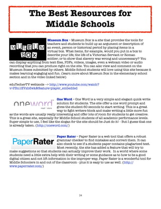 The Best Resources for
                Middle Schools

     
      
     
      Museum Box – Museum Box is a site that provides the tools for

     
      
     
      teachers and students to build up an argument or description of

     
      
     
      an event, person or historical period by placing items in a

     
      
     
      virtual box. What items, for example, would you put in a box to

     
      
     
      describe your life; the life of a Victorian Servant or Roman

     
      
     
      soldier; or to show that slavery was wrong and unnecessary? You
can display anything from text ﬁles, PDFs, videos, images, even a webcam video or audio
recording that you can produce right on the site. You can also view and comment on the
Museum Boxes submitted by others. Middle School students will love using this site because it
makes learning engaging and fun. (learn more about Museum Box in the elementary school
section and in the video linked below)

eduTecherTV webisode --> http://www.youtube.com/watch?
v=PBn1EVzh6wk&feature=player_embedded



      
     
       
     
       One Word – One Word is a very simple and elegant quick-write

      
     
       
     
       solution for students. The site offer a one word prompt and

      
     
       
     
       gives the student 60 seconds to start writing. This is a great

      
     
       
     
       way to ﬁght writers-block and make writing a little more fun
as the words are usually really interesting and offer lots of room for students to get creative.
This is a great site, especially for Middle School students of all academic performance levels.  
Super simple to use, I feel like the slogan for the site should be Just do it! - But I guess that one
is already taken. (http://oneword.com/)



      
      
     
       
     Paper Rater – Paper Rater is a web tool that offers a robust

      
      
     
       
     grammar checker to ﬁnd mistakes and correct them. It can

      
      
     
       
     also check to see if a students paper contains plagiarized text.  

      
      
     
       
     Most recently, the site has added a feature that will try to
make suggestions so that students can actually improve their work.  In a world where some
students need a little extra help with their writing or some guidance as to how to be a good
digital citizen and not lift information in the improper way, Paper Rater is a wonderful tool for
Middle Schoolers in and out of the classroom - plus it is easy to use as well. (http://
www.paperrater.com/)




                                                 34
 