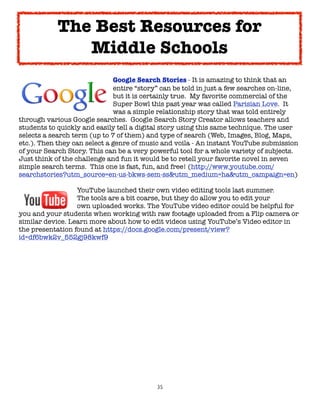 The Best Resources for
               Middle Schools

      
    
     
     
     Google Search Stories - It is amazing to think that an

      
    
     
     
     entire “story” can be told in just a few searches on-line,

      
    
     
     
     but it is certainly true.  My favorite commercial of the

      
    
     
     
     Super Bowl this past year was called Parisian Love.  It

      
    
     
     
     was a simple relationship story that was told entirely
through various Google searches.  Google Search Story Creator allows teachers and
students to quickly and easily tell a digital story using this same technique. The user
selects a search term (up to 7 of them) and type of search (Web, Images, Blog, Maps,
etc.). Then they can select a genre of music and voila - An instant YouTube submission
of your Search Story. This can be a very powerful tool for a whole variety of subjects.
Just think of the challenge and fun it would be to retell your favorite novel in seven
simple search terms.  This one is fast, fun, and free! (http://www.youtube.com/
searchstories?utm_source=en-us-bkws-sem-ss&utm_medium=ha&utm_campaign=en)


     
     
     YouTube launched their own video editing tools last summer.

     
     
     The tools are a bit coarse, but they do allow you to edit your

     
     
     own uploaded works. The YouTube video editor could be helpful for
you and your students when working with raw footage uploaded from a Flip camera or
similar device. Learn more about how to edit videos using YouTube’s Video editor in
the presentation found at https://docs.google.com/present/view?
id=df6bwk2v_552gj98kwf9




                                           35
 
