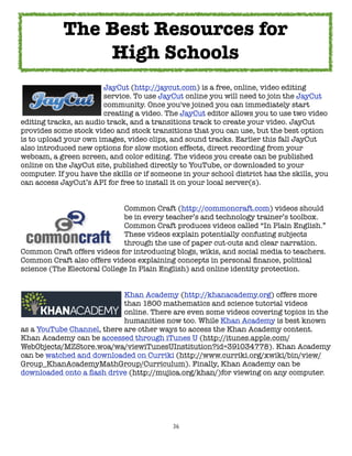 The Best Resources for
                High Schools

      
    
     
     JayCut (http://jaycut.com) is a free, online, video editing

      
    
     
     service. To use JayCut online you will need to join the JayCut

      
    
     
     community. Once you've joined you can immediately start

      
    
     
     creating a video. The JayCut editor allows you to use two video
editing tracks, an audio track, and a transitions track to create your video. JayCut
provides some stock video and stock transitions that you can use, but the best option
is to upload your own images, video clips, and sound tracks. Earlier this fall JayCut
also introduced new options for slow motion effects, direct recording from your
webcam, a green screen, and color editing. The videos you create can be published
online on the JayCut site, published directly to YouTube, or downloaded to your
computer. If you have the skills or if someone in your school district has the skills, you
can access JayCut’s API for free to install it on your local server(s).



     
    
     
     
     Common Craft (http://commoncraft.com) videos should

     
    
     
     
     be in every teacher’s and technology trainer’s toolbox.

     
    
     
     
     Common Craft produces videos called “In Plain English.”

     
    
     
     
     These videos explain potentially confusing subjects

     
    
     
     
     through the use of paper cut-outs and clear narration.
Common Craft offers videos for introducing blogs, wikis, and social media to teachers.
Common Craft also offers videos explaining concepts in personal ﬁnance, political
science (The Electoral College In Plain English) and online identity protection.


	     	    	    	     	     Khan Academy (http://khanacademy.org) offers more
	     	    	    	     	     than 1800 mathematics and science tutorial videos
	     	    	    	     	     online. There are even some videos covering topics in the
	     	    	    	     	     humanities now too. While Khan Academy is best known
as a YouTube Channel, there are other ways to access the Khan Academy content.
Khan Academy can be accessed through iTunes U (http://itunes.apple.com/
WebObjects/MZStore.woa/wa/viewiTunesUInstitution?id=391034778). Khan Academy
can be watched and downloaded on Curriki (http://www.curriki.org/xwiki/bin/view/
Group_KhanAcademyMathGroup/Curriculum). Finally, Khan Academy can be
downloaded onto a ﬂash drive (http://mujica.org/khan/)for viewing on any computer.




                                            36
 