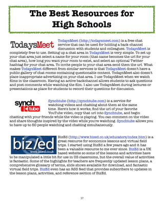 The Best Resources for
                High Schools
	     	     	      	     	    TodaysMeet (http://todaysmeet.com) is a free chat
	     	     	      	     	    service that can be used for holding a back-channel
	     	     	      	     	    discussion with students and colleagues. TodaysMeet is
completely free to use. Setting up a chat area in TodaysMeet is very simple. To set up
your chat area just select a name for your room (that name becomes the url for your
chat area), how long you want your room to exist, and select an optional Twitter
hashtag for your chat area. To invite people to your chat area send them the url. What
makes TodaysMeet different from similar services is that TodaysMeet doesn't have a
public gallery of chat rooms containing questionable content. TodaysMeet also doesn't
place inappropriate advertising on your chat area. I use TodaysMeet when we watch
ﬁlms in the classroom. Having an active backchannel allows students to ask questions
and post comments while watching the ﬁlm. I also use TodaysMeet during lectures or
presentations as place for students to record their questions for discussion.


	     	     	     	    Synchtube (http://synchtube.com) is a service for
	     	     	     	    watching videos and chatting about them at the same
	     	     	     	    time. Here's how it works; ﬁnd the url of your favorite
	     	     	     	    YouTube video, copy that url into Synchtube, and begin
chatting with your friends while the video is playing. You can comment on the video
and share thoughts inspired by the video while you're watching. Synchtube allows you
to have up to 50 people watching and chatting simultaneously.


	     	      	     	           BizEd (http://www.bized.co.uk/educators/index.htm) is a
	     	      	     	    	      great resource for economics lessons and virtual ﬁeld
	     	      	     	    	      trips. I started using BizEd a few years ago and it has
	     	      	     	    	      been a valuable resource to me ever since. BizEd is a UK
	     	      	     	    	      based website so some of the lessons and activities have
to be manipulated a little bit for use in US classrooms, but the overall value of activities
is fantastic. Some of the highlights for teachers are frequently updated lesson plans, a
comprehensive glossary of terms, slide shows available for download, and fantastic
virtual ﬁeld trips. BizEd even has an RSS feed that provides subscribers to updates in
the lesson plans, activities, and reference section of BizEd.




                                             37
 