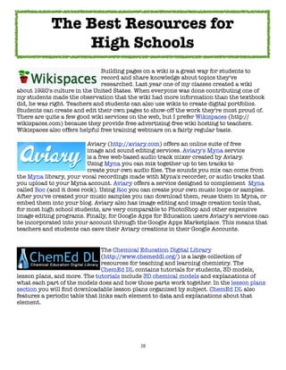 The Best Resources for
                High Schools
	     	     	      	     	     Building pages on a wiki is a great way for students to
	     	     	      	     	     record and share knowledge about topics they've
	     	     	      	     	     researched. Last year one of my classes created a wiki
about 1920's culture in the United States. When everyone was done contributing one of
my students made the observation that the wiki had more information than the textbook
did, he was right. Teachers and students can also use wikis to create digital portfolios.
Students can create and edit their own pages to show-off the work they're most proud of.
There are quite a few good wiki services on the web, but I prefer Wikispaces (http://
wikispaces.com) because they provide free advertising-free wiki hosting to teachers.
Wikispaces also offers helpful free training webinars on a fairly regular basis.

	     	     	      	      Aviary (http://aviary.com) offers an online suite of free
	     	     	      	      image and sound editing services. Aviary's Myna service
	     	     	      	      is a free web-based audio track mixer created by Aviary.
	     	     	      	      Using Myna you can mix together up to ten tracks to
	     	     	      	      create your own audio ﬁles. The sounds you mix can come from
the Myna library, your vocal recordings made with Myna's recorder, or audio tracks that
you upload to your Myna account. Aviary offers a service designed to complement Myna
called Roc (and it does rock). Using Roc you can create your own music loops or samples.
After you've created your music samples you can download them, reuse them in Myna, or
embed them into your blog. Aviary also has image editing and image creation tools that,
for most high school students, are very comparable to PhotoShop and other expensive
image editing programs. Finally, for Google Apps for Education users Aviary's services can
be incorporated into your account through the Google Apps Marketplace. This means that
teachers and students can save their Aviary creations in their Google Accounts.


	     	     	      	     	      The Chemical Education Digital Library
	     	     	      	     	      (http://www.chemeddl.org/) is a large collection of
	     	     	      	     	      resources for teaching and learning chemistry. The
	     	     	      	     	      ChemEd DL contains tutorials for students, 3D models,
lesson plans, and more. The tutorials include 3D chemical models and explanations of
what each part of the models does and how those parts work together. In the lesson plans
section you will ﬁnd downloadable lesson plans organized by subject. ChemEd DL also
features a periodic table that links each element to data and explanations about that
element.




                                            38
 