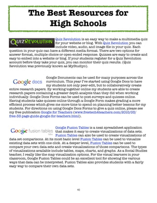 The Best Resources for
                High Schools
	     	     	    	     	     Quiz Revolution is an easy way to make a multimedia quiz
	     	     	    	     	     for your website or blog. With Quiz Revolution you can
	     	     	    	     	     include video, audio, and image ﬁle in your quiz. Each
question in your quiz can have a different media format. There are two options for
answer format, multiple choice or open-ended response. Quizzes are easy to create and
easy to embed into a website or blog. If your students register for a Quiz Revolution
account before they take your quiz, you can monitor their quiz results. (Quiz
Revolution was previously known as MyStudiyo).



     
     
     
    Google Documents can be used for many purposes across the

     
     
     
    curriculum. This year I’ve started using Google Docs to have

     
     
     
    my students not only peer-edit, but to collaboratively create
entire research papers. By working together online my students are able to create
research papers containing a greater depth analysis than they did when working
individually. Google Docs Forms can be used to post surveys and quizzes online.
Having students take quizzes online through a Google Form makes grading a more
efﬁcient process which gives me more time to spend on planning better lessons for my
students. For directions on using Google Docs Forms to give a quiz online, please see
my free publication Google for Teachers (www.freetech4teachers.com/2010/03/
free-33-page-guide-google-for-teachers.html).


	     	      	      	     	    Google Fusion Tables is a neat spreadsheet application
	     	      	      	     	    that makes it easy to create visualizations of data sets.
	     	      	      	     	    Fusion Tables can also be used to create visualizations of
data set comparisons. At its most basic level Fusion Tables can be used to visualize
existing data sets with one click. At a deeper level, Fusion Tables can be used to
compare your own data sets and create visualizations of those comparisons. The types
of visualizations available include tables, maps, charts, and graphs. As a Social Studies
teacher, I really like the map visualization options. For the visual learners in your
classroom, Google Fusion Tables could be an excellent tool for showing the various
ways that data can be interpreted. Fusion Tables also provides students with a fairly
easy way to compare their own data sets.




                                           40
 