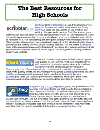 The Best Resources for
                High Schools
	     	     	     	     	     Scribblar (http://scribblar.com) is a free, simple service
	     	     	     	     	     designed for creative, real-time collaboration. Using
	     	     	     	     	     Scribblar, users can collaborate on the creation and
	     	     	     	     	     editing of images and drawings. Scribblar also supports
mathematics equation symbols when creating from scratch on their whiteboard. If you
have an image you can upload it to your whiteboard where you and others can edit it
or comment on it. The commenting can take place directly on the whiteboard or in one
of two side bar chat options. Users can chat in text or in voice which makes Scribblar a
good option for hosting informal online tutoring sessions. You can create a Scribblar
room without creating an account. However, if you choose to create an account you will
get some additional free beneﬁts like locking and unlocking rooms, naming of rooms,
and privacy controls.


	     	     	     	     	     There are hundreds of places to ﬁnd educational games
	     	     	     	     	     and quizzes on the Internet. That said, sometimes you
	     	     	     	     	     still cannot ﬁnd quite what you're looking for. In those
	     	     	     	     	     cases you're better off creating your own games.
Sharendipity (http://beta.sharendipity.com/) makes it possible for students and
teachers to quickly create and share simple video games. Sharendipity's drag and drop
creation tools can be used to create a game in as few as four steps. For new
Sharendipity users the tutorials provide clear directions and helpful game ideas.
Games created on Sharendipity can be embedded into your blog or website.



     
     
     
     Snag Learning (http://snaglearning.com) is a good resource for

     
     
     
     teachers who would like to use high-quality documentaries in

     
     
     
     their classrooms, but don't have the funds to purchase DVDs.

     
     
     
     Snag Learning also solves the problem that arises when you

     
     
     
     show a documentary to a class when a student is absent.
Rather than having to lend out a valuable copy of the DVD you can direct the student
returning from an absence to watch the ﬁlm on Snag Learning. Snag Learning offers a
series of guiding questions for each ﬁlm. You can embed previews of each video into
your blog, but you have to watch the full-length versions on Snag Learning.




                                           41
 