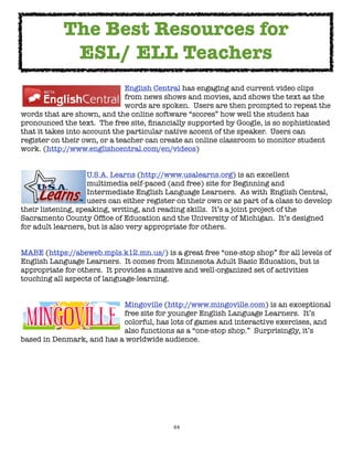 The Best Resources for
             ESL/ ELL Teachers

      
    
      
    
     English Central has engaging and current video clips

      
    
      
    
     from news shows and movies, and shows the text as the

      
    
      
    
     words are spoken.  Users are then prompted to repeat the
words that are shown, and the online software “scores” how well the student has
pronounced the text.  The free site, ﬁnancially supported by Google, is so sophisticated
that it takes into account the particular native accent of the speaker.  Users can
register on their own, or a teacher can create an online classroom to monitor student
work. (http://www.englishcentral.com/en/videos)



     
      
      U.S.A. Learns (http://www.usalearns.org) is an excellent

     
      
      multimedia self-paced (and free) site for Beginning and

     
      
      Intermediate English Language Learners.  As with 
English Central,

     
      
      users can either register on their own or as part of a class to develop
their listening, speaking, writing, and reading skills.  It’s a joint project of the
Sacramento County Ofﬁce of Education and the University of Michigan.  It’s designed
for adult learners, but is also very appropriate for others.


MABE (https://abeweb.mpls.k12.mn.us/) is a great free “one-stop shop” for all levels of
English Language Learners.  It comes from Minnesota Adult Basic Education, but is
appropriate for others.  It provides a massive and well-organized set of activities
touching all aspects of language-learning.



    
     
   
     
     Mingoville (http://www.mingoville.com) is an exceptional

    
     
   
     
     free site for younger English Language Learners.  It’s

    
     
   
     
     colorful, has lots of games and interactive exercises, and

    
     
   
     
     also functions as a “one-stop shop.”  Surprisingly, it’s
based in Denmark, and has a worldwide audience.




                                            44
 