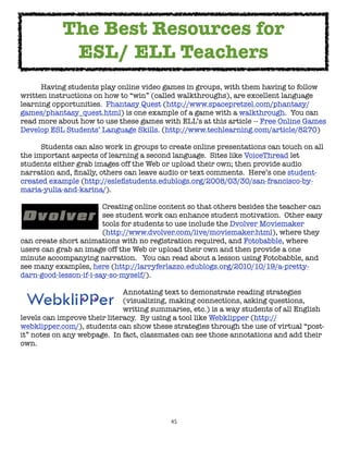 The Best Resources for
             ESL/ ELL Teachers

     Having students play online video games in groups, with them having to follow
written instructions on how to “win” (called walkthroughs), are excellent language
learning opportunities.  Phantasy Quest (http://www.spacepretzel.com/phantasy/
games/phantasy_quest.html) is one example of a game with a walkthrough.  You can
read more about how to use these games with ELL’s at this article -- Free Online Games
Develop ESL Students’ Language Skills. (http://www.techlearning.com/article/8270)


     Students can also work in groups to create online presentations can touch on all
the important aspects of learning a second language.  Sites like VoiceThread let
students either grab images off the Web or upload their own; then provide audio
narration and, ﬁnally, others can leave audio or text comments.  Here’s one student-
created example (http://esleﬂstudents.edublogs.org/2008/03/30/san-francisco-by-
maria-yulia-and-karina/).  


     
     
    
      Creating online content so that others besides the teacher can

     
     
    
      see student work can enhance student motivation.  Other easy

     
     
    
      tools for students to use include the Dvolver Moviemaker

     
     
    
      (http://www.dvolver.com/live/moviemaker.html), where they
can create short animations with no registration required, and Fotobabble, where
users can grab an image off the Web or upload their own and then provide a one
minute accompanying narration.   You can read about a lesson using Fotobabble, and
see many examples, here (http://larryferlazzo.edublogs.org/2010/10/19/a-pretty-
darn-good-lesson-if-i-say-so-myself/).


     
     
     
    
      Annotating text to demonstrate reading strategies

     
     
     
    
      (visualizing, making connections, asking questions,

     
     
     
    
      writing summaries, etc.) is a way students of all English
levels can improve their literacy.  By using a tool like Webklipper (http://
webklipper.com/), students can show these strategies through the use of virtual “post-
it” notes on any webpage.  In fact, classmates can see those annotations and add their
own.




                                           45
 