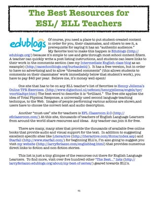 The Best Resources for
             ESL/ ELL Teachers

     
     
     
     Of course, you need a place to put student-created content

     
     
     
     in order for you, their classmates, and others to see it, a

     
     
     
     prerequisite for saying it has an “authentic audience.”  

     
     
     
     My favorite tool to make this happen is Edublogs (http://
edublogs.org/) because it’s simple to use and gets through most school content ﬁlters.  
A teacher can quickly write a post listing instructions, and students can leave links to
their work in the comments section (see my Intermediate English class blog as an
example) (http://sacschoolblogs.org/burbankeld/).  It has a free version, but in order
to have no advertising and to allow “threaded comments” (this allows students to
comments on their classmates’ work immediately below that student’s work), you
have to pay $40 per year.  Believe me, it’s money well-spent!


     One site that has to be on any ELL teacher’s list of favorites is Henny Jellema’s
Online TPR Exercises. (http://www.digischool.nl/oefenen/hennyjellema/engels/tpr/
voorbladtpr.htm) The best word to describe it is “brilliant.”  The free site applies the
idea of Total Physical Response, a universally used second language teaching
technique, to the Web.  Images of people performing various actions are shown,and
users have to choose the correct text and audio description.


     Another “must-use” site for teachers is EFL Classroom 2.0 (http://
eﬂclassroom.com/) At this site, thousands of teachers of English Language Learners
from around the world share resources and ideas.  Any teacher can join it for free.


     There are many, many sites that provide the thousands of available free online
books that provide audio and visual support for the text.  In addition to suggesting
excellent speciﬁc sites like Literactive (http://literactive.com/Home/index.asp) and
Starfall (http://www.starfall.com/) for beginning ELL’s, I’m also going to suggest you
visit my website (http://larryferlazzo.com/englishbeg.html) that provides numerous
direct links to ﬁction and non-ﬁction stories.


     This list is just a tiny glimpse of the resources out there for English Language
Learners.  To ﬁnd more, visit over ﬁve hundred other “The Best...” lists (http://
larryferlazzo.edublogs.org/about/my-best-of-series/) geared towards ELL’s.




                                            46
 