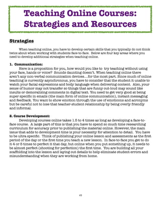 Teaching Online Courses:
         Strategies and Resources
Strategies

     When teaching online, you have to develop certain skills that you typically do not think
twice about when working with students face-to-face.  Below are four key areas where you
need to develop additional strategies when teaching online.

1.  Communication:

     Here is a proposition for you, how would you like to  try teaching without using
your face, hands or voice?  Sounds daunting doesn’t. When teaching online there
aren’t any non-verbal communication devices….for the most part. Since much of online
teaching is currently asynchronous, you have to consider that the student it unable to
watch your facial expressions and body language when delivering content.  Also, your
sense of humor may not transfer so things that are funny out-loud may sound like
insults or demoralizing comments in digital text. You need to get very good at being
super speciﬁc in emails (the main form of online communication), instant messaging
and feedback. You want to show emotion through the use of emoticons and acronyms
but be careful not to lose that teacher-student relationship by being overly friendly
and informal.

2. Course Development:

      Developing courses online takes 1.5 to 4 times as long as developing a face-to-
face course.  A large part of this is that you have to spend so much time researching
curriculum for accuracy prior to publishing the material online. However, the main
issue that adds to development time is your necessity for attention to detail.  You have
to be ultra speciﬁc.  Think of publishing your online lesson and assessments as the ﬁrst
period of the day or the ﬁrst time you teach a new lesson.  In face-to-face you get to do
it 4 or 5 times to perfect it that day, but online when you put something up, it needs to
be almost perfect (shooting for perfection) the ﬁrst time.  You are building all your
scaffolding into the lesson and laying out details to help eliminate student errors and
misunderstanding when they are working from home.




                                              49
 