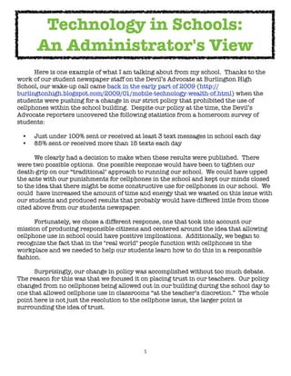 Technology in Schools:
      An Administrator's View

     Here is one example of what I am talking about from my school.  Thanks to the
work of our student newspaper staff on the Devil’s Advocate at Burlington High
School, our wake-up call came back in the early part of 2009 (http://
burlingtonhigh.blogspot.com/2009/01/mobile-technology-wealth-of.html) when the
students were pushing for a change in our strict policy that prohibited the use of
cellphones within the school building.  Despite our policy at the time, the Devil’s
Advocate reporters uncovered the following statistics from a homeroom survey of
students:

 •   Just under 100% sent or received at least 3 text messages in school each day
 •   85% sent or received more than 15 texts each day


     We clearly had a decision to make when these results were published.  There
were two possible options.  One possible response would have been to tighten our
death-grip on our “traditional" approach to running our school.  We could have upped
the ante with our punishments for cellphones in the school and kept our minds closed
to the idea that there might be some constructive use for cellphones in our school.  We
could  have increased the amount of time and energy that we wasted on this issue with
our students and produced results that probably would have differed little from those
cited above from our students newspaper.


     Fortunately, we chose a different response, one that took into account our
mission of producing responsible citizens and centered around the idea that allowing
cellphone use in school could have positive implications.  Additionally, we began to
recognize the fact that in the "real world" people function with cellphones in the
workplace and we needed to help our students learn how to do this in a responsible
fashion.  


     Surprisingly, our change in policy was accomplished without too much debate.
The reason for this was that we focused it on placing trust in our teachers.  Our policy
changed from no cellphones being allowed out in our building during the school day to
one that allowed cellphone use in classrooms “at the teacher’s discretion.”  The whole
point here is not just the resolution to the cellphone issue, the larger point is
surrounding the idea of trust.




                                            5
 