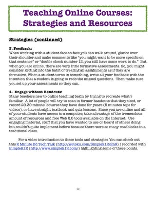 Teaching Online Courses:
        Strategies and Resources
Strategies (continued)
3. Feedback:
When working with a student face-to-face you can walk around, glance over
their shoulder and make comments like “you might want to be more speciﬁc on
that sentence” or “double check number 12, you still have some work to do.”  But
when you are online, there are very little formative assessments. So, you might
consider getting into the habit of treating all assignments as if they are
formative. When a student turns in something, write all your feedback with the
intention that a student is going to redo the missed questions.  Then make sure
you set up your assessments so they can.

4.  Engage without Handouts:
Many teachers new to online teaching begin by trying to recreate what’s
familiar.  A lot of people will try to scan in former handouts that they used, or
record 20-30 minute lectures they have done for years (5 minutes tops for
videos), or have straight textbook and quiz lessons.  Since you are online and all
of your students have access to a computer, take advantage of the tremendous
amount of resources and free Web 2.0 tools available on the Internet.  Use
engaging material, stuff that you have wanted to use or heard of others doing
but couldn’t quite implement before because there were so many roadblocks in a
traditional class.

	     For a video introduction to these tools and strategies You can check out
this 2 Minute Ed Tech Talk (http://wetoku.com/Simplek12/2n9) I recorded with
SimpleK12 (http://www.simplek12.com/) highlighting some of these points.




                                        50
 