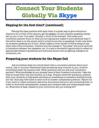 Connect Your Students
            Globally Via Skype
Skyping for the ﬁrst time? (continued)
	

     Having the class practice with each other is a great way to give everyone a
chance to be in front of the camera, get the giggles out and practice speaking clearly.
Set up one or two “hot seats” directly in front of the webcam. This helps your
connection partner focus on what you are saying and makes it more personal than if
the entire class is on the screen and it is hard to see who is speaking. It also cuts down
on students speaking out of turn, which makes it even harder to follow along on the
other side of the connection. Practice how the change in “hot seats” will occur and how
to transition between two speakers, etc. It is also a wonderful opportunity to reﬂect on
appropriate behavior guidelines and technical issues such as lighting, background
movement, etc.

Preparing your students for the Skype Call

	     Ask yourselves what you would share with a connection partner about your
school, city or country? Remember that something very common to you, could be
considered exotic by someone else. What questions will you ask your connection
partner? What knowledge do you already have of their location/culture/etc. Take the
time to locate their city and country on a map. Prepare interview questions, practice
with your students to help guide and keep an interesting conversation ﬂowing during
the call. Role play with them to learn how to answer unexpected questions. Figure out
if you want to collect authentic data from the schools that your are connecting with, in
order to work with spreadsheets, analyze and compare data and create graphs later
on. What kind of data, related to your curriculum are you looking for?




                                            53
 