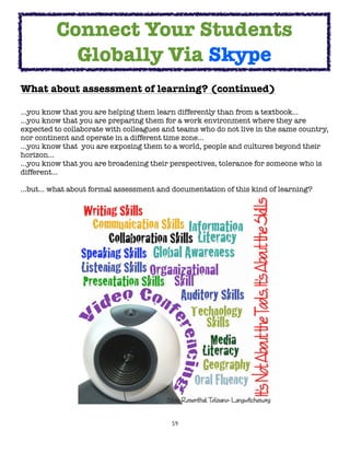 Connect Your Students
            Globally Via Skype
What about assessment of learning? (continued)

...you know that you are helping them learn differently than from a textbook...
...you know that you are preparing them for a work environment where they are
expected to collaborate with colleagues and teams who do not live in the same country,
nor continent and operate in a different time zone...
...you know that  you are exposing them to a world, people and cultures beyond their
horizon...
...you know that you are broadening their perspectives, tolerance for someone who is
different...

…but… what about formal assessment and documentation of this kind of learning?

	




                                          59
 