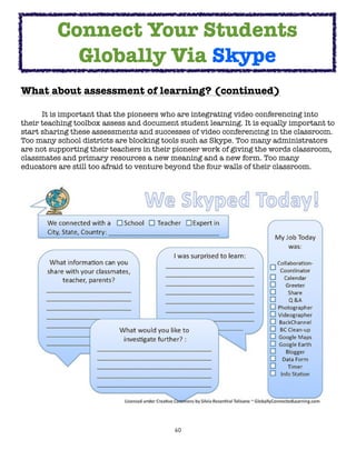 Connect Your Students
            Globally Via Skype
What about assessment of learning? (continued)

	     It is important that the pioneers who are integrating video conferencing into
their teaching toolbox assess and document student learning. It is equally important to
start sharing these assessments and successes of video conferencing in the classroom.
Too many school districts are blocking tools such as Skype. Too many administrators
are not supporting their teachers in their pioneer work of giving the words classroom,
classmates and primary resources a new meaning and a new form. Too many
educators are still too afraid to venture beyond the four walls of their classroom.




                                          60
 