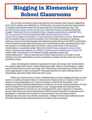 Blogging in Elementary
          School Classrooms

      At one time or another almost all parents will express some concern regarding
their child’s safety; and rightfully so. It behooves us to spend some time with parents
to explain/demonstrate what we are planning and most importantly, why. The
perceived risks (http://www.unh.edu/ccrc/internet-crimes/) of posting students’
images, videos and work is debatable (http://dangerouslyirrelevant.org/2007/01/
the_one_percent.html) and much has been written about this (http://
macmomma.blogspot.com/2010/11/scott-mcleod-s-recent-post-in.html). What works
for one teacher may not work for another, but I have been successful in sharing
previous online work with parents and explaining what will and will NOT be published.
I also let parents know that if they are ever uncomfortable with something their child
has posted, or something posted on behalf or about their child, I will remove it
immediately; no questions asked. My school district has a standard consent form
(http://macmomma.blogspot.com/2010/11/scott-mcleod-s-recent-post-in.html) on
which I add “including but not limited to blogs, podcasts, videos and
videoconferences.” I also let parents know that if they choose not to sign it, their
children will still participate as much as possible on paper but the work will not be
published online.


     I start whetting the children’s appetites for their own blogs a few weeks before
I’m ready to give them theirs. Daily interjections like, “Here is something you might
want to write about on your own blog” and “What kind of ending do you think would
encourage people to add a comment?” stimulate students to start writing notes to
themselves, lest they forget when the time comes.


     When my students have a clear understanding of online blogging privacy (no last
names, no photos of anyone else, no real names of anyone else, no names of school or
teams, no email addresses, etc.) they are ready to write their ﬁrst posts. I use
Kidblog.org (http://kidblog.org)because it’s easy for me to set up and maintain, it’s free
and it’s simple for even young students to use. I always make sure that post and
comment moderation is turned on, so nothing goes live until I approve it. Teachers
should take extra care when approving outside comments because sometimes email
addresses or websites are included in the comments. One nice feature about
Kidblog.org is that you can edit the comments. I always remove email addresses and
preview websites before allowing them to remain in the comments.




                                            63
 