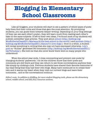 Blogging in Elementary
            School Classrooms
	

      Like all bloggers, your students will start to see a pattern of which types of posts
help them ﬁnd their voice and those that gain the most attention. By prompting
students, you can guide them towards deeper writing. Depending on your blog settings
(if they can see each other’s posts), they will learn much from reading each other’s
take on the same subjects. If left to their own ideas, I’ve found most of my students will
publish newsletter type articles. They post about school (http://kidblog.org/
MrsKolbertsClass2011/Mariana14/the-best-school-in-the-world/) and animals (http://
kidblog.org/MrsKolbertsClass2011/Sammi7/i-love-dogs/). Once in a while, a student
will reveal something in writing that she may not have expressed otherwise. Lily’s
post on “Bullies” generated 34 comments (http://kidblog.org/MrsKolbertsClass2011/
lily79/bullies/). She told me that she never knew there were so many people who
understood!


      When the school year ends, I close commenting and prevent new posts by
changing students’ passwords. I do let the children know that their posts and
comments are still there and they can return to see those conversations anytime they
like simply by clicking a link. Previous students have shared their favorite memories of
my class being that they had their own blogs. Many have continued on to create their
own and it warms my heart when they visit our current blogs and leave their
comments… and so the conversations continue.

Editor’s note: In addition to KidBlog, for more student blogging tools, please see the elementary
school, middle school, and ESL/ELL resources sections.




                                                 65
 