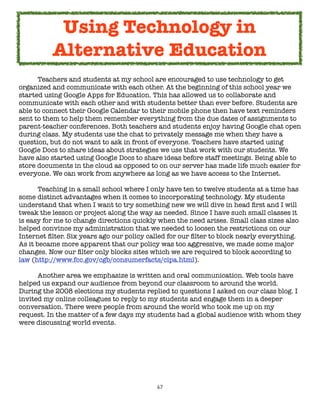 Using Technology in
          Alternative Education
	     Teachers and students at my school are encouraged to use technology to get
organized and communicate with each other. At the beginning of this school year we
started using Google Apps for Education. This has allowed us to collaborate and
communicate with each other and with students better than ever before. Students are
able to connect their Google Calendar to their mobile phone then have text reminders
sent to them to help them remember everything from the due dates of assignments to
parent-teacher conferences. Both teachers and students enjoy having Google chat open
during class. My students use the chat to privately message me when they have a
question, but do not want to ask in front of everyone. Teachers have started using
Google Docs to share ideas about strategies we use that work with our students. We
have also started using Google Docs to share ideas before staff meetings. Being able to
store documents in the cloud as opposed to on our server has made life much easier for
everyone. We can work from anywhere as long as we have access to the Internet.

	      Teaching in a small school where I only have ten to twelve students at a time has
some distinct advantages when it comes to incorporating technology. My students
understand that when I want to try something new we will dive in head ﬁrst and I will
tweak the lesson or project along the way as needed. Since I have such small classes it
is easy for me to change directions quickly when the need arises. Small class sizes also
helped convince my administration that we needed to loosen the restrictions on our
Internet ﬁlter. Six years ago our policy called for our ﬁlter to block nearly everything.
As it became more apparent that our policy was too aggressive, we made some major
changes. Now our ﬁlter only blocks sites which we are required to block according to
law (http://www.fcc.gov/cgb/consumerfacts/cipa.html).

	     Another area we emphasize is written and oral communication. Web tools have
helped us expand our audience from beyond our classroom to around the world.
During the 2008 elections my students replied to questions I asked on our class blog. I
invited my online colleagues to reply to my students and engage them in a deeper
conversation. There were people from around the world who took me up on my
request. In the matter of a few days my students had a global audience with whom they
were discussing world events.




                                           67
 